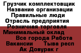 Грузчик-комплектовщик › Название организации ­ Правильные люди › Отрасль предприятия ­ Розничная торговля › Минимальный оклад ­ 30 000 - Все города Работа » Вакансии   . Тыва респ.,Ак-Довурак г.